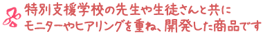特別支援学校の先生や生徒さんと共にモニターやヒアリングを重ね、開発した商品です