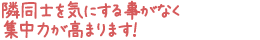 隣同士を気にする事がなく集中力が高まります！